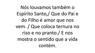 Nós louvamos também o
Espírito Santo,/ Que do Pai e
do Filho é amor que nos
vem. / Que coloca ternura no
riso e no pranto./ E nos
mostra o sentido que a vida
contém.
 
