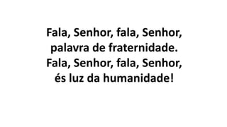 Fala, Senhor, fala, Senhor,
palavra de fraternidade.
Fala, Senhor, fala, Senhor,
és luz da humanidade!
 