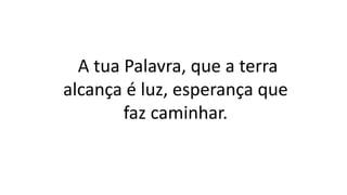 A tua Palavra, que a terra
alcança é luz, esperança que
faz caminhar.
 
