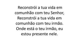 Reconstrói a tua vida em
comunhão com teu Senhor,
Reconstrói a tua vida em
comunhão com teu irmão.
Onde está o teu irmão, eu
estou presente nele.
 
