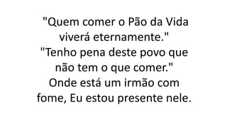 "Quem comer o Pão da Vida
viverá eternamente."
"Tenho pena deste povo que
não tem o que comer."
Onde está um irmão com
fome, Eu estou presente nele.
 