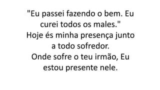 "Eu passei fazendo o bem. Eu
curei todos os males."
Hoje és minha presença junto
a todo sofredor.
Onde sofre o teu irmão, Eu
estou presente nele.
 