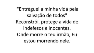 "Entreguei a minha vida pela
salvação de todos"
Reconstrói, protege a vida de
indefesos e inocentes.
Onde morre o teu irmão, Eu
estou morrendo nele.
 