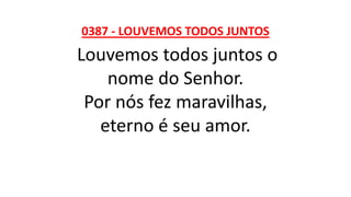 0387 - LOUVEMOS TODOS JUNTOS
Louvemos todos juntos o
nome do Senhor.
Por nós fez maravilhas,
eterno é seu amor.
 
