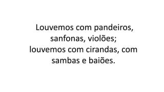 Louvemos com pandeiros,
sanfonas, violões;
louvemos com cirandas, com
sambas e baiões.
 