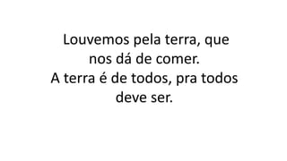 Louvemos pela terra, que
nos dá de comer.
A terra é de todos, pra todos
deve ser.
 
