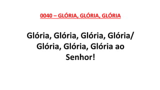 0040 – GLÓRIA, GLÓRIA, GLÓRIA
Glória, Glória, Glória, Glória/
Glória, Glória, Glória ao
Senhor!
 