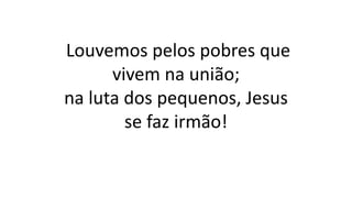 Louvemos pelos pobres que
vivem na união;
na luta dos pequenos, Jesus
se faz irmão!
 