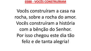 0388 - VOCÊS CONSTRUÍRAM
Vocês construíram a casa na
rocha, sobre a rocha do amor.
Vocês construíram a história
com a bênção do Senhor.
Por isso chegou este dia tão
feliz e de tanta alegria!
 