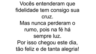 Vocês entenderam que
fidelidade tem consigo sua
cruz.
Mas nunca perderam o
rumo, pois na fé há
sempre luz.
Por isso chegou este dia,
tão feliz e de tanta alegria!
 