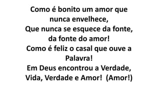 Como é bonito um amor que
nunca envelhece,
Que nunca se esquece da fonte,
da fonte do amor!
Como é feliz o casal que ouve a
Palavra!
Em Deus encontrou a Verdade,
Vida, Verdade e Amor! (Amor!)
 