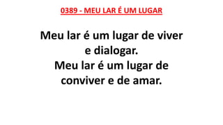 0389 - MEU LAR É UM LUGAR
Meu lar é um lugar de viver
e dialogar.
Meu lar é um lugar de
conviver e de amar.
 