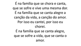 É na família que se chora e canta,
que se sofre e vive uma mesma dor.
É na família que se canta alegre a
canção da vida, a canção do amor.
Por isso eu cantei, por isso eu
chorei.
É na família que se canta alegre,
que se sofre a vida, que se canta o
amor.
 