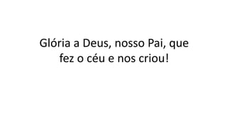 Glória a Deus, nosso Pai, que
fez o céu e nos criou!
 
