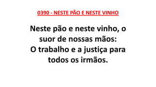 0390 - NESTE PÃO E NESTE VINHO
Neste pão e neste vinho, o
suor de nossas mãos:
O trabalho e a justiça para
todos os irmãos.
 
