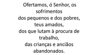 Ofertamos, ó Senhor, os
sofrimentos
dos pequenos e dos pobres,
teus amados,
dos que lutam à procura de
trabalho,
das crianças e anciãos
abandonados.
 