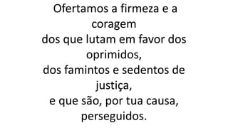 Ofertamos a firmeza e a
coragem
dos que lutam em favor dos
oprimidos,
dos famintos e sedentos de
justiça,
e que são, por tua causa,
perseguidos.
 