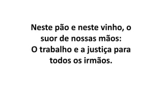Neste pão e neste vinho, o
suor de nossas mãos:
O trabalho e a justiça para
todos os irmãos.
 