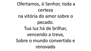 Ofertamos, ó Senhor, toda a
certeza
na vitória do amor sobre o
pecado.
Tua luz há de brilhar,
vencendo a treva,
Sobre o mundo convertido e
renovado
 
