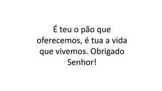 É teu o pão que
oferecemos, é tua a vida
que vivemos. Obrigado
Senhor!
 