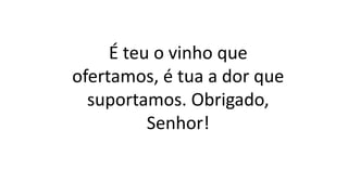É teu o vinho que
ofertamos, é tua a dor que
suportamos. Obrigado,
Senhor!
 