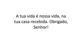 A tua vida é nossa vida, na
tua casa recebida. Obrigado,
Senhor!
 