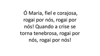 Ó Maria, fiel e corajosa,
rogai por nós, rogai por
nós! Quando a crise se
torna tenebrosa, rogai por
nós, rogai por nós!
 