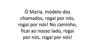 Ó Maria, modelo dos
chamados, rogai por nós,
rogai por nós! No caminho,
ficai ao nosso lado, rogai
por nós, rogai por nós!
 