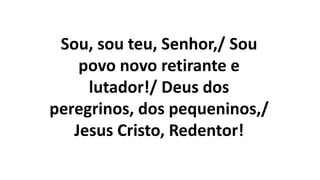 Sou, sou teu, Senhor,/ Sou
povo novo retirante e
lutador!/ Deus dos
peregrinos, dos pequeninos,/
Jesus Cristo, Redentor!
 