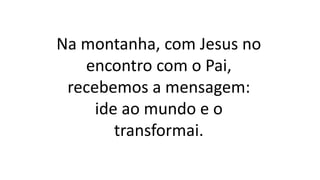 Na montanha, com Jesus no
encontro com o Pai,
recebemos a mensagem:
ide ao mundo e o
transformai.
 