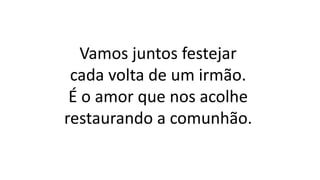 Vamos juntos festejar
cada volta de um irmão.
É o amor que nos acolhe
restaurando a comunhão.
 