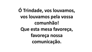 Ó Trindade, vos louvamos,
vos louvamos pela vossa
comunhão!
Que esta mesa favoreça,
favoreça nossa
comunicação.
 