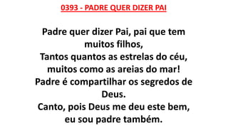 0393 - PADRE QUER DIZER PAI
Padre quer dizer Pai, pai que tem
muitos filhos,
Tantos quantos as estrelas do céu,
muitos como as areias do mar!
Padre é compartilhar os segredos de
Deus.
Canto, pois Deus me deu este bem,
eu sou padre também.
 