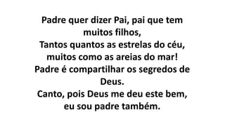 Padre quer dizer Pai, pai que tem
muitos filhos,
Tantos quantos as estrelas do céu,
muitos como as areias do mar!
Padre é compartilhar os segredos de
Deus.
Canto, pois Deus me deu este bem,
eu sou padre também.
 