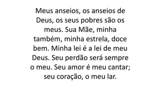 Meus anseios, os anseios de
Deus, os seus pobres são os
meus. Sua Mãe, minha
também, minha estrela, doce
bem. Minha lei é a lei de meu
Deus. Seu perdão será sempre
o meu. Seu amor é meu cantar;
seu coração, o meu lar.
 