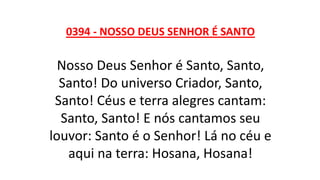 0394 - NOSSO DEUS SENHOR É SANTO
Nosso Deus Senhor é Santo, Santo,
Santo! Do universo Criador, Santo,
Santo! Céus e terra alegres cantam:
Santo, Santo! E nós cantamos seu
louvor: Santo é o Senhor! Lá no céu e
aqui na terra: Hosana, Hosana!
 
