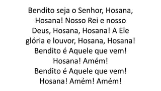 Bendito seja o Senhor, Hosana,
Hosana! Nosso Rei e nosso
Deus, Hosana, Hosana! A Ele
glória e louvor, Hosana, Hosana!
Bendito é Aquele que vem!
Hosana! Amém!
Bendito é Aquele que vem!
Hosana! Amém! Amém!
 