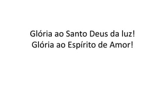 Glória ao Santo Deus da luz!
Glória ao Espírito de Amor!
 