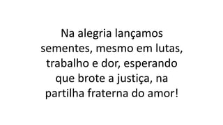 Na alegria lançamos
sementes, mesmo em lutas,
trabalho e dor, esperando
que brote a justiça, na
partilha fraterna do amor!
 