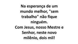 Na esperança de um
mundo melhor, "sem
trabalho" não fique
ninguém.
Com Jesus, nosso Mestre e
Senhor, neste novo
milênio, dois mil!
 