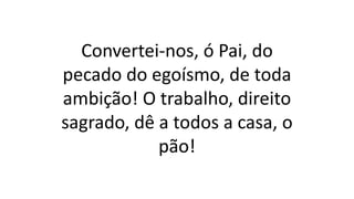 Convertei-nos, ó Pai, do
pecado do egoísmo, de toda
ambição! O trabalho, direito
sagrado, dê a todos a casa, o
pão!
 