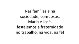 Nas famílias e na
sociedade, com Jesus,
Maria e José,
festejemos a fraternidade
no trabalho, na vida, na fé!
 
