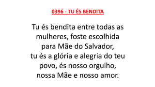 0396 - TU ÉS BENDITA
Tu és bendita entre todas as
mulheres, foste escolhida
para Mãe do Salvador,
tu és a glória e alegria do teu
povo, és nosso orgulho,
nossa Mãe e nosso amor.
 