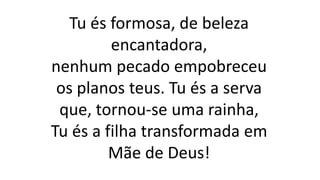 Tu és formosa, de beleza
encantadora,
nenhum pecado empobreceu
os planos teus. Tu és a serva
que, tornou-se uma rainha,
Tu és a filha transformada em
Mãe de Deus!
 
