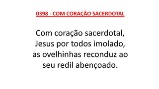 0398 - COM CORAÇÃO SACERDOTAL
Com coração sacerdotal,
Jesus por todos imolado,
as ovelhinhas reconduz ao
seu redil abençoado.
 