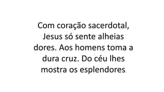 Com coração sacerdotal,
Jesus só sente alheias
dores. Aos homens toma a
dura cruz. Do céu lhes
mostra os esplendores.
 
