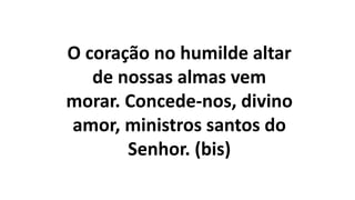 O coração no humilde altar
de nossas almas vem
morar. Concede-nos, divino
amor, ministros santos do
Senhor. (bis)
 