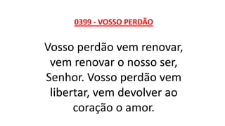 0399 - VOSSO PERDÃO
Vosso perdão vem renovar,
vem renovar o nosso ser,
Senhor. Vosso perdão vem
libertar, vem devolver ao
coração o amor.
 