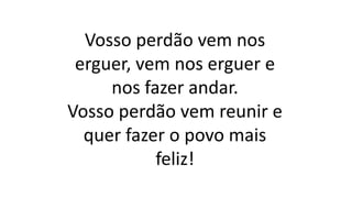 Vosso perdão vem nos
erguer, vem nos erguer e
nos fazer andar.
Vosso perdão vem reunir e
quer fazer o povo mais
feliz!
 