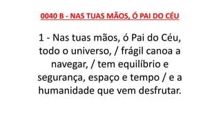 0040 B - NAS TUAS MÃOS, Ó PAI DO CÉU
1 - Nas tuas mãos, ó Pai do Céu,
todo o universo, / frágil canoa a
navegar, / tem equilíbrio e
segurança, espaço e tempo / e a
humanidade que vem desfrutar.
 